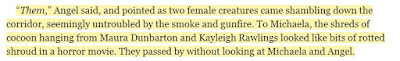 “Them,” Angel said, and pointed as two female creatures came shambling down the corridor, seemingly untroubled by the smoke and gunfire. To Michaela, the shreds of cocoon hanging from Maura Dunbarton and Kayleigh Rawlings looked like bits of rotted shroud in a horror movie. They passed by without looking at Michaela and Angel.