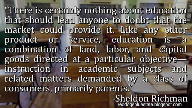 “There is certainly nothing about education that should lead anyone to doubt that the market could provide it. Like any other product or service, education is a combination of land, labor, and capital goods directed at a particular objective—instruction in academic subjects and related matters demanded by a class of consumers, primarily parents.” -Sheldon Richman