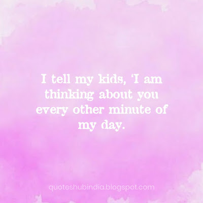 I tell my kids, I'm thinking about you every other minute of my day.