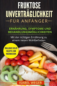 Fruktose Unverträglichkeit für Anfänger: Ernährung, Symptome und Behandlungsmöglichkeiten. Mit der richtigen Ernährung zu einem neuen Wohlbefinden. Inklusive vieler Rezepte zum nachmachen.