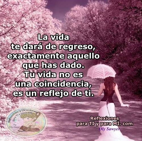 La vida te dará de regreso, exactamente aquello que has dado.  Tu vida no es una coincidencia, es un reflejo de ti.