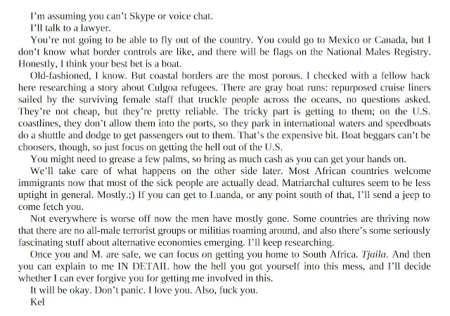 I’m assuming you can’t Skype or voice chat. I’ll talk to a lawyer. You’re not going to be able to fly out of the country. You could go to Mexico or Canada, but I don’t know what border controls are like, and there will be flags on the National Males Registry. Honestly, I think your best bet is a boat. Old-fashioned, I know. But coastal borders are the most porous. I checked with a fellow hack here researching a story about Culgoa refugees. There are gray boat runs: repurposed cruise liners sailed by the surviving female staff that truckle people across the oceans, no questions asked. They’re not cheap, but they’re pretty reliable. The tricky part is getting to them; on the U.S. coastlines, they don’t allow them into the ports, so they park in international waters and speedboats do a shuttle and dodge to get passengers out to them. That’s the expensive bit. Boat beggars can’t be choosers, though, so just focus on getting the hell out of the U.S. You might need to grease a few palms, so bring as much cash as you can get your hands on. We’ll take care of what happens on the other side later. Most African countries welcome immigrants now that most of the sick people are actually dead. Matriarchal cultures seem to be less uptight in general. Mostly.;) If you can get to Luanda, or any point south of that, I’ll send a jeep to come fetch you. Not everywhere is worse off now the men have mostly gone. Some countries are thriving now that there are no all-male terrorist groups or militias roaming around, and also there’s some seriously fascinating stuff about alternative economies emerging. I’ll keep researching. Once you and M. are safe, we can focus on getting you home to South Africa. Tjaila. And then you can explain to me IN DETAIL how the hell you got yourself into this mess, and I’ll decide whether I can ever forgive you for getting me involved in this. It will be okay. Don’t panic. I love you. Also, fuck you. Kel