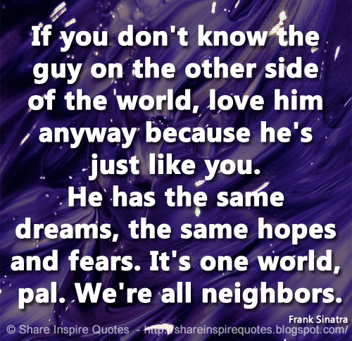 If you don't know the guy on the other side of the world, love him anyway because he's just like you. He has the same dreams, the same hopes and fears. It's one world, pal. We're all neighbors. ~Frank Sinatra