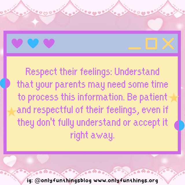 Respect their feelings: Understand that your parents may need some time to process this information. Be patient and respectful of their feelings, even if they don't fully understand or accept it right away.