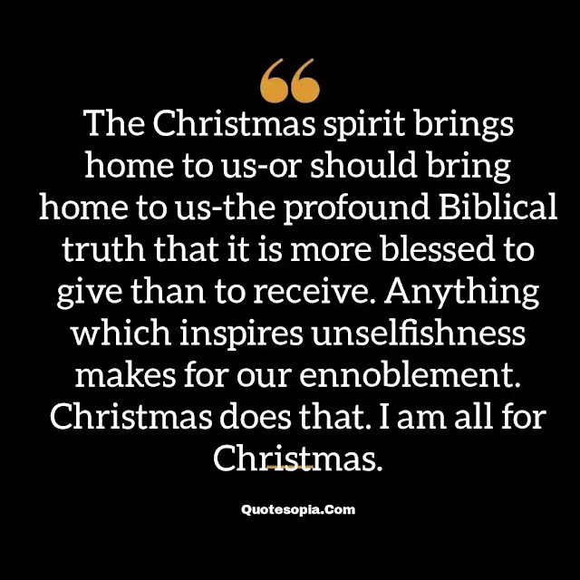 "The Christmas spirit brings home to us-or should bring home to us-the profound Biblical truth that it is more blessed to give than to receive. Anything which inspires unselfishness makes for our ennoblement. Christmas does that. I am all for Christmas." ~ B. C. Forbes