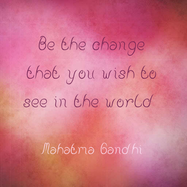 Be the change that you wish to see in the world - Mahatma Gandhi