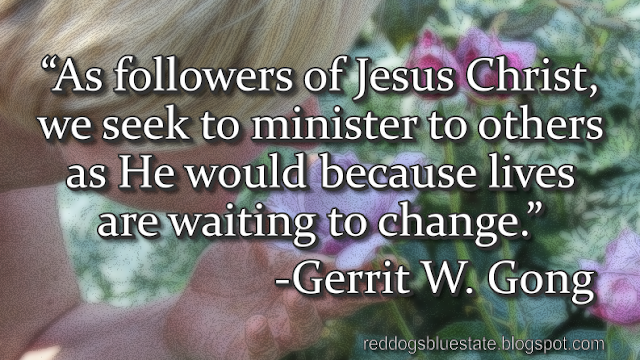 “As followers of Jesus Christ, we seek to minister to others as He would because lives are waiting to change.” -Gerrit W. Gong