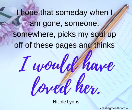 “I hope that someday when I am gone, someone, somewhere, picks my soul up off of these pages and thinks, "I would have loved her.” ― Nicole Lyons