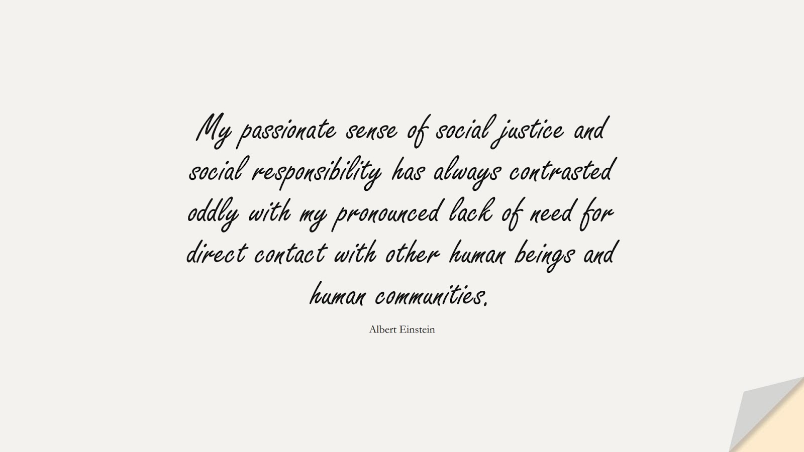 My passionate sense of social justice and social responsibility has always contrasted oddly with my pronounced lack of need for direct contact with other human beings and human communities. (Albert Einstein);  #HumanityQuotes