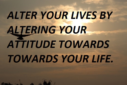 ALTER YOUR LIVES BY ALTERING YOUR ATTITUDE TOWARDS TOWARDS YOUR LIFE.