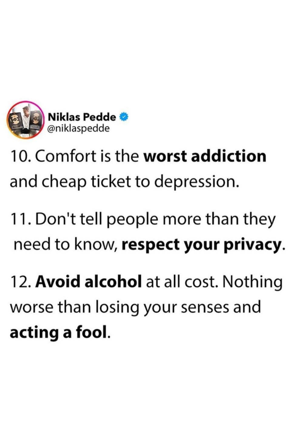 10- Comfort is the worst addiction and cheap ticket to depression. 11- Don't tell people more than they need to know, respect your privacy. 12- Avoid alcohol at all cost. Nothing worse than losing your senses and acting a fool.