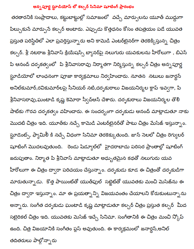  Annapurna Studios to begin shooting the film in the Culture  Tarataraniki sampradalu, kattubattullo changes in society and changes in the culture of youth is sweet pilcukune. When kottadhanam tapatrayam falling for the upcoming film comedy entertainer that pravartistunnaru to the current state of youth culture. Sri Nataraja Srinivasa Creations banner yavakulanu four heroes, BNP P Anand Rao, produced, directed and produced the film culture of a formal pooja ceremony was held at Annapurna Studios. Janardan new actors Anil Kumar, ravikumarlapai senior actress, director, vijayanirmala gave the clap, P. Srinivas, Krishna Ghanta kemora have svican. Vijayanirmala honorary director directed the first shot. I said this during the first film that director Anand. Yutku favorite comedy entertainer is provided along with the message. Students, Family, just the way the film made. The regular shooting starts in June. Sedyullo the shooting will be held in and around Hyderabad. P Srinivas producer Youth fascinating story of four heroes are introduced through this film. The director is also the director of the film moving. Subject yutphul good message for young people, a new point is provided by the film. This is going to want to succeed in our efforts. Musical director, said Krishna Ghanta Culture satairikal picture on the current culture. Message to the youth of the film. There is good scope for music in this film. Chitra success of the music would be a plus. Janardan this event, Anil and others attended 