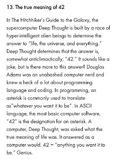 In the Hitchhiker's Guide to the Galaxy, the supercomputer Deep Thought is built by a race of hyper-intelligent alien beings to determine the answer to "life, the universe, and everything." Deep Thought determines that the answer is, somewhat anticlimactically, "42". It sounds like a joke, but is there more to this answer? Douglas Adams was an unabashed computer nerd and knew a heck of a lot about programming language and coding. In programming, an asterisk is commonly used to translate as "whatever you want it to be". In ASCII language, the most basic computer software, "42" is the designation for an asterisk. A computer, Deep Thought, was asked what the true meaning of life was. It answered as a computer would. 42 = "anything you want it to be." Genius.