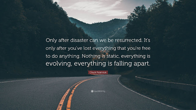 This quote from author Chuck Palahniuk says, “Only after disaster can we be resurrected. It’s only after you’ve lost everything that you’re free to do anything. Nothing is static, everything is evolving, everything is falling apart.”