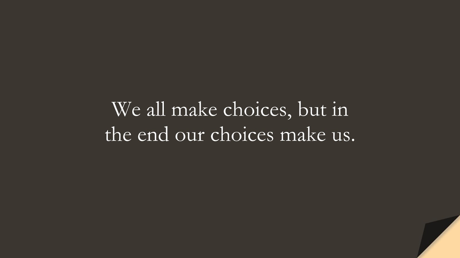 We all make choices, but in the end our choices make us.FALSE