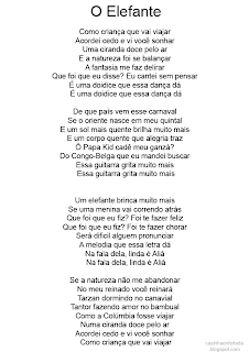 O Elefante   Como criança que vai viajar  Acordei cedo e vi você sonhar  Uma ciranda doce pelo ar  E a natureza foi se balançar  A fantasia me faz delirar  Que foi que eu disse? Eu cantei sem pensar  É uma doidice que essa dança dá  É uma doidice que essa dança dá  De que país vem esse carnaval  Se o oriente nasce em meu quintal  E um sol mais quente brilha muito mais  E um corpo quente que alegria traz  Ô Papa Kid cadê meu ganzá?  Do Congo-Belga que eu mandei buscar  Essa guitarra grita muito mais  Essa guitarra grita muito mais   Um elefante brinca muito mais  Se uma menina vai correndo atrás  Que foi que eu fiz? Foi te fazer feliz  Que foi que eu fiz? Foi te fazer chorar  Será dificil alguem pronunciar  A melodia que essa letra dá  Na fala dela, linda é Aliá  Na fala dela, linda é Aliá  Se a natureza não me abandonar  No meu reinado você reinará  Tarzan dormindo no canavial  Tantor fazendo amor no bambual  Como a Colúmbia fosse viajar  Numa ciranda doce pelo ar  Acordei cedo e vi você sonhar  Como criança que vai viajar