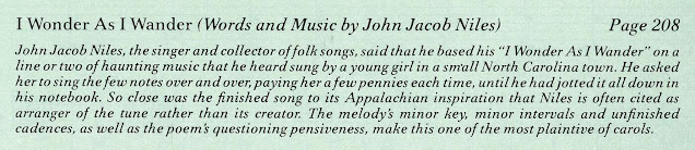 "I wonder as I wander" (words and music by John Jacob Niles) / John Jacob Niles, the singer and collector of folk songs, said that he based his "I wonder as I wander" on a line or two of haunting music that he heard sung by a young girl in a small North Carolina town.  He asked her to sing the few notes over and over, paying her a few pennies each time, until he had jotted it all down in his notebook.  So close was the finished song to its Appalachian inspiration that Niles is often cited as arranger of the tune rather than its creator.  The melody's minor key, minor intervals and unfinished cadences, as well as the poem's questioning pensiveness, make this one of the most plaintive of carols."