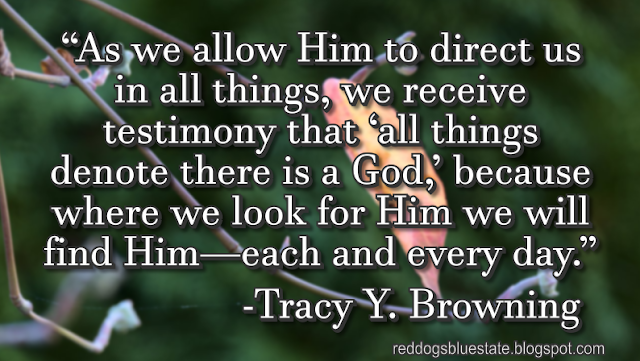 “[A]s we allow Him to direct us in all things, we receive testimony that ‘all things denote there is a God,’ because where we look for Him we will find Him—each and every day.” -Tracy Y. Browning