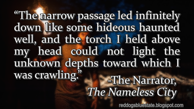 “The narrow passage led infinitely down like some hideous haunted well, and the torch I held above my head could not light the unknown depths toward which I was crawling.” -The Narrator, _The Nameless City_