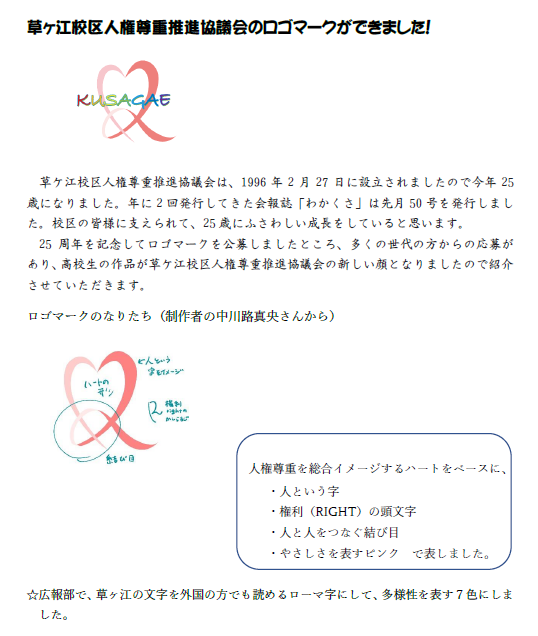 草ヶ江校区人権尊重推進協議会のロゴマークができました！      草ケ江校区人権尊重推進協議会は、1996年2月27日に設立されましたので今年25歳になりました。年に2回発行してきた会報誌「わかくさ」は先月50号を発行しました。校区の皆様に支えられて、25歳にふさわしい成長をしていると思います。 25周年を記念してロゴマークを公募しましたところ、多くの世代の方からの応募があり、高校生の作品が草ケ江校区人権尊重推進協議会の新しい顔となりましたので紹介させていただきます。 ロゴマークのなりたち（制作者の中川路真央さんから） 　　 　　　　　人権尊重を総合イメージするハートをベースに、　　 ・人という字 ・権利（RIGHT）の頭文字 ・人と人をつなぐ結び目 ・やさしさを表すピンク　で表しました。  ☆広報部で、草ヶ江の文字を外国の方でも読めるローマ字にして、多様性を表す７色にしました。