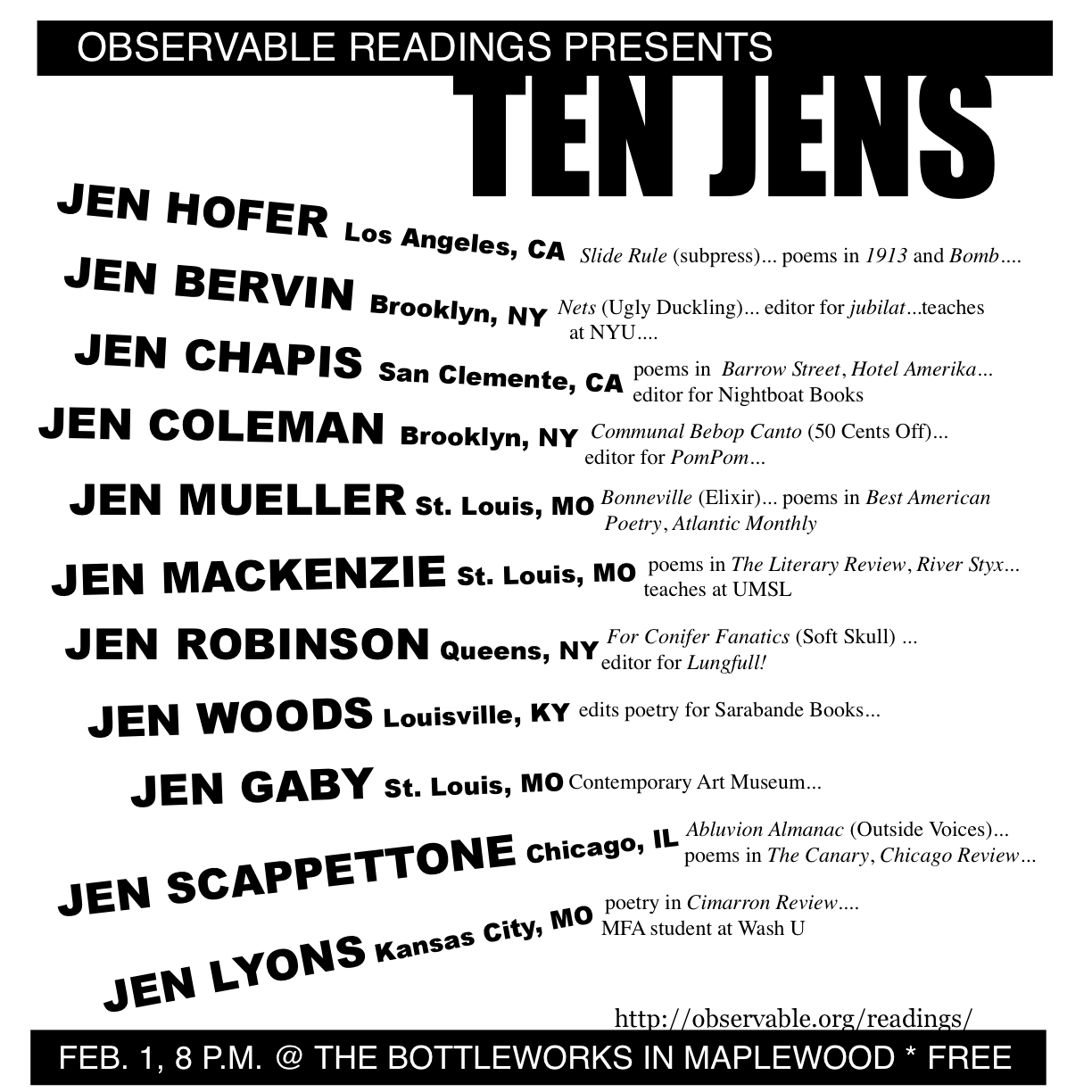 OBSERVABLE READING Maplewood Missouri February 1, 2007: Ten Jens - Hofer, Bervin, Chapis, Robinson, MacKenzie, Coleman, Woods, Scappettone, Gaby, Lyons, and Mueller<br /> <br />Jen Hofer's recent publications include Sin puertas visibles: An Anthology of Contemporary Poetry by Mexican Women (University of Pittsburgh Press, 2003) and slide rule (subpress, 2002). Her work can be found in recent issues of 1913, Bomb, Bombay Gin and Primary Writing.<br /> <br />Jen Bervin is the author of A Non-Breaking Space (uglyducklingpresse.org), Nets (Ugly Duckling Presse 2004) and Under What Is Not Under (Potes & Poets 2001),. Bervin is an editor of the literary journal, jubilat, and teaches at Pratt Institute and New York University.<br /> <br />Jen Chapis is author of the chapbook The Beekeeper's Departure (Backwards City 2007). Recipient of the Florida Review Editor's Prize and GSU Review Poetry Prize, she has published poems in The Iowa Review, McSweeney's, Quarterly West, Best New Poets, etc. Jen is an Editor with Nightboat Books (nightboat.org).<br /> <br />Jen Coleman is a poet in Brooklyn, NY and co-editor of PomPom magazine (pompompress.com). She's also co-author of the chapbook Communal Bebop Canto with CE Putnam and Allison Cobb.<br /> <br />Jen MacKenzie teaches literature and writing at UM St. Louis. Her work has appeared in a number of publications, among them The Literary Review, Feminist Studies, The Christian Science Monitor, Unitarian-Universalist Poets, and, locally, River Styx, Delmar, and Sou'wester.<br /> <br />Jen Robinson is the author of For Conifer Fanatics (Soft Skull, 1996) and the chapbooks What Solitary Ocean and Late Night Clanging (with artist Elizabeth Zechel). She serves as puzzle editor for Lungfull! magazine and makes her home in Queens, New York.<br /> <br />Jen Woods is a poet and short fiction writer from Louisville, Kentucky. She serves as an editorial and marketing assistant for Sarabande Books, an independent literary press (sarabandebooks.org).<br /> <br />Jen Gaby studied Creative Writing at University of Indiana and is a fierce advocate for the literary arts in St. Louis. During daylight hours, she serves as the public relations manager for the Contemporary Art Museum.<br /> <br />Jen Scappettone's Abluvion Almanac will be out imminently from Outside Voices. Poems, translations from Italian, and prose have appeared lately in Bay Poetics, P-Queue, The Canary, The Brooklyn Rail, Chicago Review, and other places. She lives in Chicago.<br /> <br />Jen Lyons is from Kansas City and is currently attending the Washington University MFA program; she has had a poem published in Cimarron Review.<br /> <br />Jen Mueller's new collection, Bonneville, comes out this spring from Elixir Books. She teaches poetry and fiction writing at McKendree College.