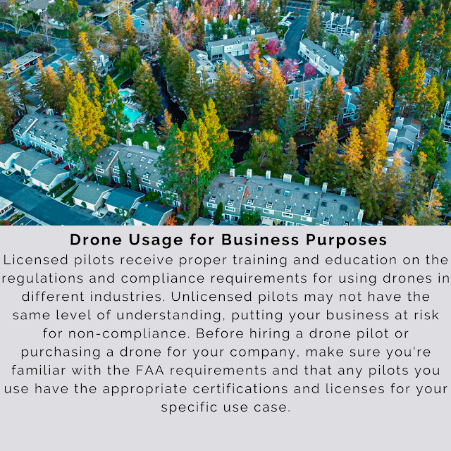 Drone Usage for Business Purposes Licensed pilots receive proper training and education on the regulations and compliance requirements for using drones in different industries. Unlicensed pilots may not have the same level of understanding, putting your business at risk for non-compliance. Before hiring a drone pilot or purchasing a drone for your company, make sure you're familiar with the FAA requirements and that any pilots you use have the appropriate certifications and licenses for your specific use case.