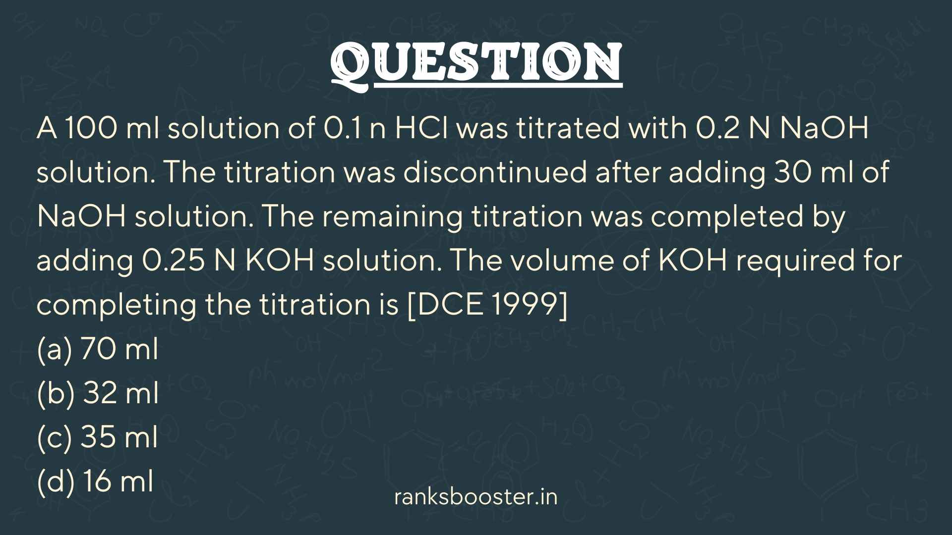 Question: A 100 ml solution of 0.1 n HCl was titrated with 0.2 N NaOH solution. The titration was discontinued after adding 30 ml of NaOH solution. The remaining titration was completed by adding 0.25 N KOH solution. The volume of KOH required for completing the titration is [DCE 1999] (a) 70 ml (b) 32 ml (c) 35 ml (d) 16 ml