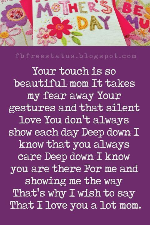 nice mothers day messages, Your touch is so beautiful mom It takes my fear away Your gestures and that silent love You don't always show each day Deep down I know that you always care Deep down I know you are there For me and showing me the way That's why I wish to say That I love you a lot mom Happy Mother's day to you Blessed to have you!