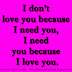 I don’t love you because I need you, I need you because I love you.