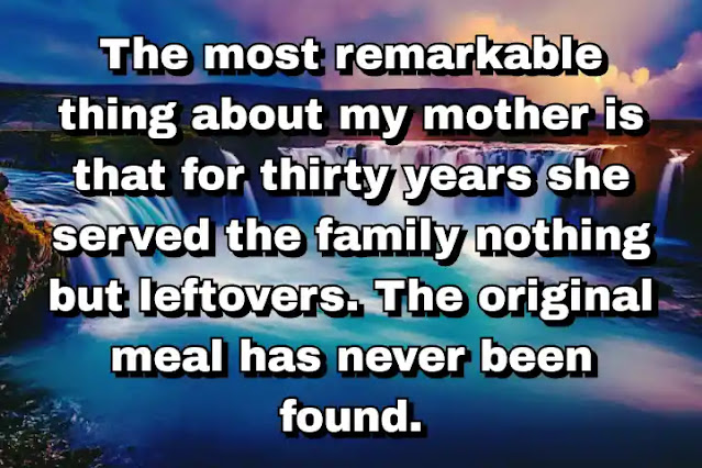 "The most remarkable thing about my mother is that for thirty years she served the family nothing but leftovers. The original meal has never been found." ~ Calvin Trillin