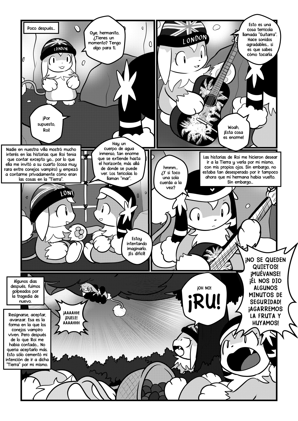 "Poco después..." El primer panel muestra a Roi diciendo "Oye, hermanito, ¿Tienes un momento? Tengo algo para ti". Sher le dice "¡Por supuesto, Roi!". El panel 2 muestra a Roi pasándole una guitarra acústica color negro, con un diseño de unas palmeras blancas. Roi dice "Esto es una cosa terrícola llamada 'Guitarra'. Hace sonidos agradables... si es que sabes cómo tocarla". Sher dice "Woah, esta cosa es enorme!". El tercer panel sigue la narración. "Nadie en nuestra villa mostró interés en las historias que Roi tenía que contar excepto yo... por lo que ella me invitó a su cuarto (cosa muy rara entre los conejos vampiro) y empezó a contarme privadamente cómo eran las cosas en la 'Tierra'.". Roi y Sher están sentados uno frente al otro. Roi dice "Hay un cuerpo de agua inmenso, tan enorme que se extiende hacia el horizonte, más allá de donde se puede ver. Los terrícolas lo llaman 'mar'". Sher dice "Estoy intentando imaginarlo. ¡Es difícil!". El panel siguiente muestra a Sher experimentando con la guitarra. "hmmm... ¿Y si toco una sola cuerda a la vez?". La narración dice "Las historias de Roi me hicieron desear ir a la Tierra y verla por mí mismo, con mis propios ojos. Sin embargo, no estaba tan desesperado por ir ahora que mi hermana había vuelto. Sin embargo...". El panel final muestra a un ave gigante llevándose a uno de los miembros del grupo de recolección mientras que casi todos los demás están en el suelo tapándose la cabeza. Roi grita "¡Oh no! ¡Ru!". Ru grita desde lo alto "¡Aaahhh! ¡Duele! ¡aaahhh!". Kwai grita "¡No se queden quietos! ¡Muévanse! ¡Él nos dio algunos minutos de seguridad! ¡Agarremos la fruta y huyamos!". La narración dice "Algunos días después, fuimos golpeados por la tragedia de nuevo. Resignarse, aceptar, avanzar. Esa es la forma en la que los conejos vampiro viven. Pero después de lo que Roi me había contado... no quería aceptarlo más. Eso sólo cementó mi intención de ir a dicha 'Tierra' por mí mismo".