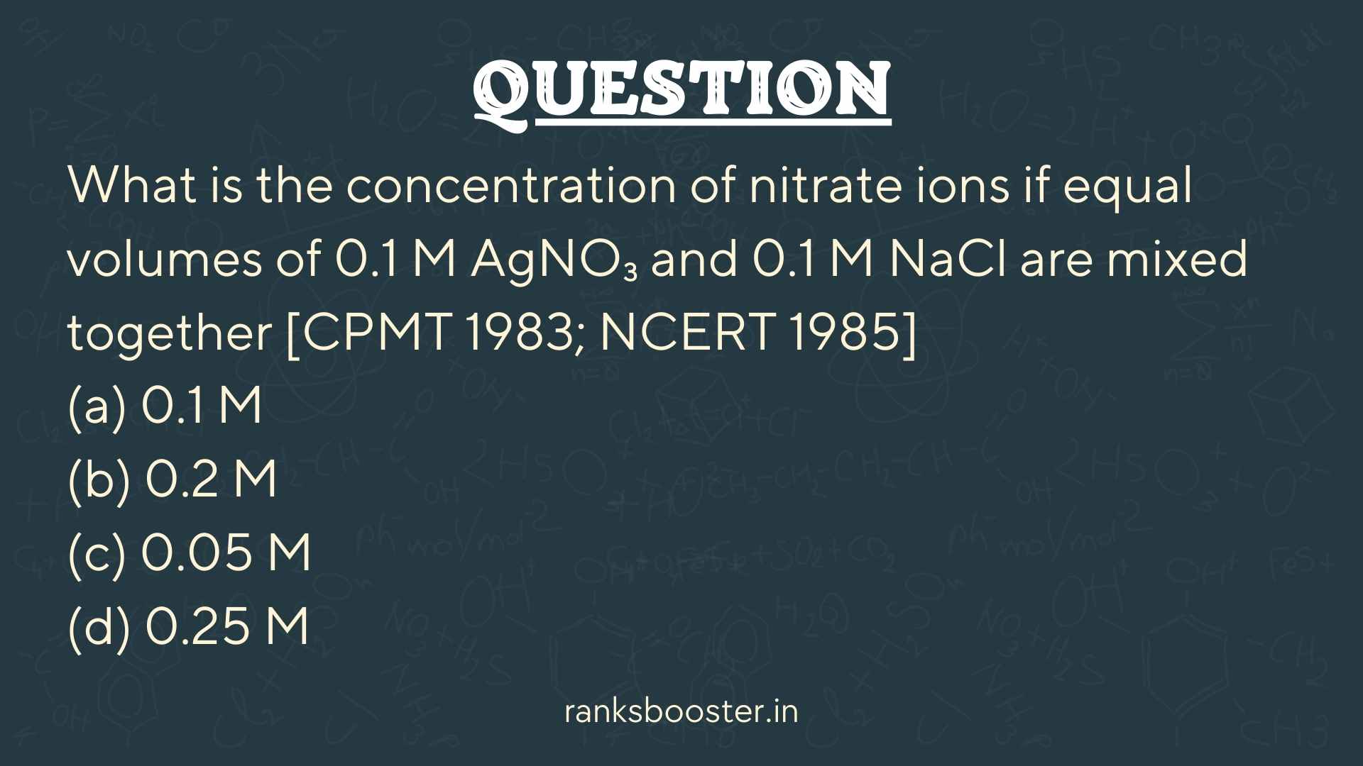 Question: What is the concentration of nitrate ions if equal volumes of 0.1 M AgNO₃ and 0.1 M NaCl are mixed together [CPMT 1983; NCERT 1985] (a) 0.1 M (b) 0.2 M (c) 0.05 M (d) 0.25 M