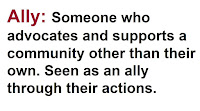 Ally: Someone who advocates and supports a community other than their own, and is seen as an ally through their actions.