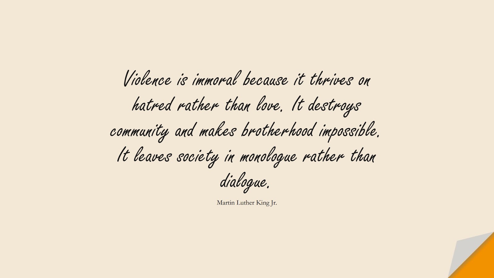 Violence is immoral because it thrives on hatred rather than love. It destroys community and makes brotherhood impossible. It leaves society in monologue rather than dialogue. (Martin Luther King Jr.);  #MartinLutherKingJrQuotes