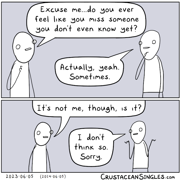 Panel 1 of 2: Person 1 asks Person 2, "Excuse me...do you ever feel like you miss someone you don't even know yet?" Person 2 says, "Actually, yeah. Sometimes." Panel 2 of 2: Person 1 asks, "It's not me, though, is it?" Person 2 shrugs and says, "I don't think so. Sorry."