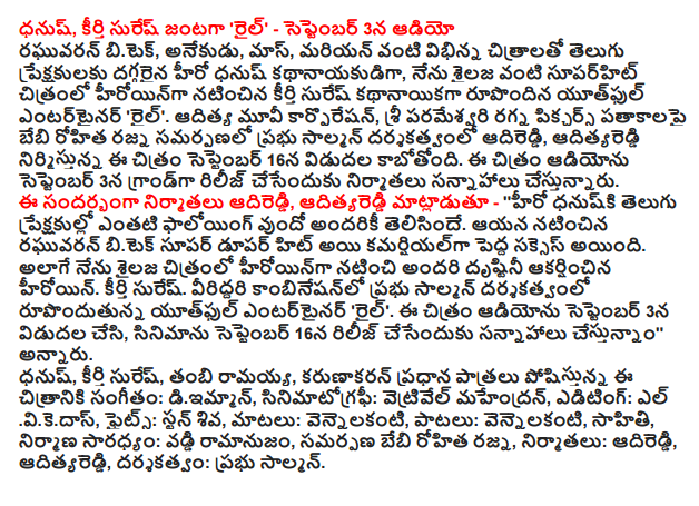  Dhanush, fame, starring Suresh 'rail' - on September 3 Audio Raghuvaran awards B.Tech, anekudu, Mass, Marian Telugu audience with films as diverse as the hero Dhanush imminent hero, Suresh fame starring in the lead role as a heroine in the film I made superhit like Shailja Youthful entertainer 'rail'. Aditya Movie Corporation, Mr. Rohitha Rajni baby banner Parameeswari ragna Pictures presentation directed by Prabhu Solomon adireddi, adityareddi produced this film will be released on September 16. The film producers are planning to release the audio in a grand on September 3. The producers adireddi, adityareddi said - '' an account of the following where the well-known hero of the dhanuski Telugu audience. He appeared to be a commercial hit Raghuvaran awards B.Tech Super dupar was a big success. I played the role of a heroine in the film as well as Shailja heroine attracted attention. Suresh glory. Youthful combination of the two, directed by Prabhu Solomon entertainer 'rail'. Soundtrack to the movie was released on September 3, and are planning to release the film on September 16, "he said. Dhanush, fame Suresh, Thambi Ramaiah, Karunakaran's main roles Music diimman, cinematography: vetrivel mahendran, editing elvikedas, fights Stun Shiva, the words: vennelakanti, songs, vennelakanti, Sahithi, construction, led by: interest domino effect, offering Rohitha Rajni baby, producers, adireddi, adityareddi, directed by: Prabhu Solomon.