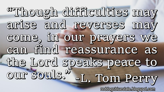 “Though difficulties may arise and reverses may come, in our prayers we can find reassurance as the Lord speaks peace to our souls.” -L. Tom Perry