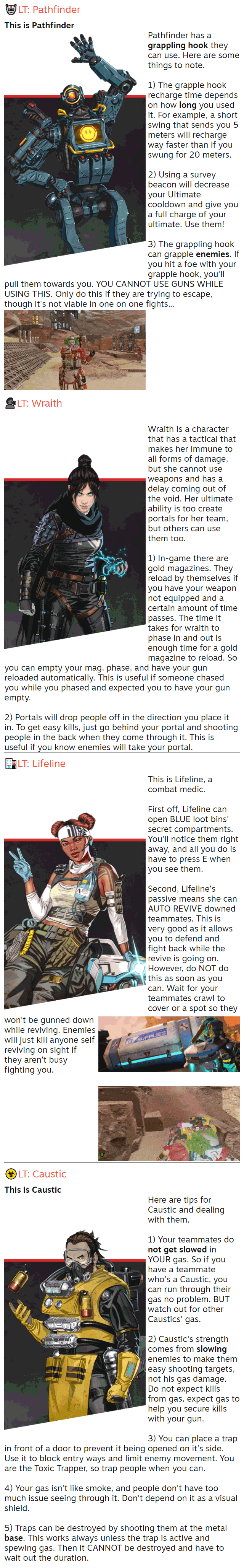 🤖LT: Pathfinder This is Pathfinder Pathfinder has a grappling hook they can use. Here are some things to note.  1) The grapple hook recharge time depends on how long you used it. For example, a short swing that sends you 5 meters will recharge way faster than if you swung for 20 meters.  2) Using a survey beacon will decrease your Ultimate cooldown and give you a full charge of your ultimate. Use them!  3) The grappling hook can grapple enemies. If you hit a foe with your grapple hook, you'll pull them towards you. YOU CANNOT USE GUNS WHILE USING THIS. Only do this if they are trying to escape, though it's not viable in one on one fights...  🗣️LT: Wraith  Wraith is a character that has a tactical that makes her immune to all forms of damage, but she cannot use weapons and has a delay coming out of the void. Her ultimate ability is too create portals for her team, but others can use them too.  1) In-game there are gold magazines. They reload by themselves if you have your weapon not equipped and a certain amount of time passes. The time it takes for wraith to phase in and out is enough time for a gold magazine to reload. So you can empty your mag, phase, and have your gun reloaded automatically. This is useful if someone chased you while you phased and expected you to have your gun empty.  2) Portals will drop people off in the direction you place it in. To get easy kills, just go behind your portal and shooting people in the back when they come through it. This is useful if you know enemies will take your portal. 🏥LT: Lifeline This is Lifeline, a combat medic.  First off, Lifeline can open BLUE loot bins' secret compartments. You'll notice them right away, and all you do is have to press E when you see them.  Second, Lifeline's passive means she can AUTO REVIVE downed teammates. This is very good as it allows you to defend and fight back while the revive is going on. However, do NOT do this as soon as you can. Wait for your teammates crawl to cover or a spot so they won't be gunned down while reviving. Enemies will just kill anyone self reviving on sight if they aren't busy fighting you.   ☣️LT: Caustic This is Caustic Here are tips for Caustic and dealing with them.  1) Your teammates do not get slowed in YOUR gas. So if you have a teammate who's a Caustic, you can run through their gas no problem. BUT watch out for other Caustics' gas.  2) Caustic's strength comes from slowing enemies to make them easy shooting targets, not his gas damage. Do not expect kills from gas, expect gas to help you secure kills with your gun.  3) You can place a trap in front of a door to prevent it being opened on it's side. Use it to block entry ways and limit enemy movement. You are the Toxic Trapper, so trap people when you can.  4) Your gas isn't like smoke, and people don't have too much issue seeing through it. Don't depend on it as a visual shield.  5) Traps can be destroyed by shooting them at the metal base. This works always unless the trap is active and spewing gas. Then it CANNOT be destroyed and have to wait out the duration.