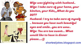 Wife was fighting with husband..
Wife: I take care of your home, your kitchen, your Kids,,,What do you DO??
Husband: I try to take care of myself .. because you have such beautiful eyes and smile...you are wow..
Wife: You are too sweet... What would like to have in dinner please.
