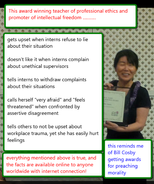 This award winning teacher of professional ethics and promoter of intellectual freedom......... gets upset when interns refuse to lie about their situation, doesn't like it when interns complain about unethical supervisors, tells interns to withdraw complaints about their situation, calls herself "very afraid" and "feels threatened" when confronted by assertive disagreement, tells others not be upset about workplace trauma, yet she has easily hurt feelings