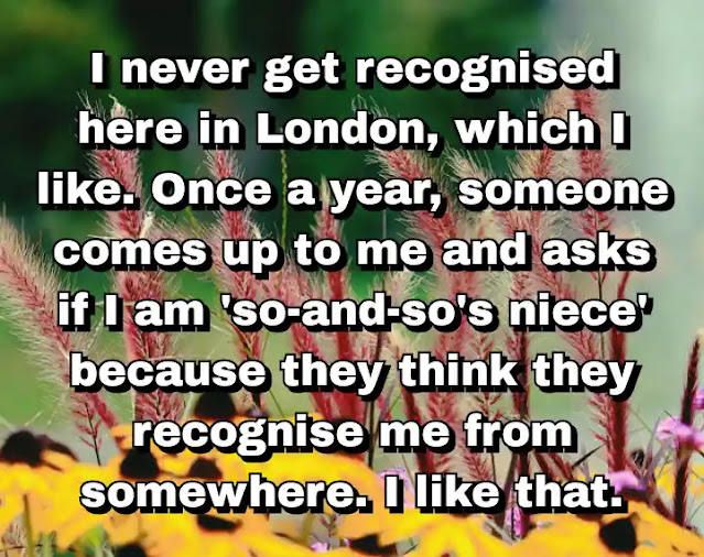 "I never get recognised here in London, which I like. Once a year, someone comes up to me and asks if I am 'so-and-so's niece' because they think they recognise me from somewhere. I like that." ~ Carey Mulligan