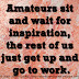 Amateurs sit and wait for inspiration, the rest of us just get up and go to work.