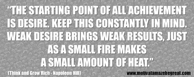 Best Inspirational Quotes From Think And Grow Rich by Napoleon Hill: “The starting point of all achievement is DESIRE. Keep this constantly in mind. Weak desire brings weak results, just as a small fire makes a small amount of heat.” 