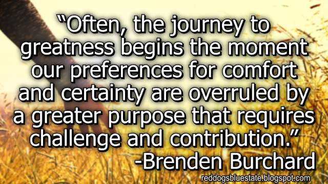 “Often, the journey to greatness begins the moment our preferences for comfort and certainty are overruled by a greater purpose that requires challenge and contribution.” -Brenden Burchard