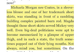 Michaela Morgan nee Coates, in a sleeveless blouse and one of her trademark short skirts, was standing in front of a rambling building complex painted barn red. Magda thought those short skirts served Mickey very well. Even big-deal politicians were apt to become mesmerized by a glimpse of upper thigh, and in such a state, the truth sometimes popped out of their lying mouths. Not always, mind you, but sometimes.