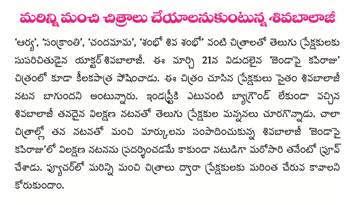  Everyone dreams to get in to film world being attracted to it's magic ..., but they get to know the real difficulty only after entering it... Now a days in Telugu Industry it's very hard to see a successful hero with out any background.... All top Heroes are from strongly rooted filmy families.... When I saw "Janda pai Kapi Raju" I see a need that film industry must have some space for Heroes or rather Actors like Sivabalaji.... He came to the industry with out any background and struggled hard to hold a place in the race, though he is yet to get that stardom he is a very promising actor who is very very under rated.... He proves once agin through his character as an angry young man in  "Janda pai Kapiraju" that he is versatile and did complete justice to his role, he stood out as a strong performer.... Film Industry goes behind success but I wonder why Sivabalaji din't do many films even after having films like AARYA, SANKRANTHI, CHANDAMAMA, SHAMBO SHIVA SHAMBO in his hits list... Hope to see actors like Sivabalaji are encouraged in our Industry.... When spoken.., he says he still waiting for his turn to get in to the race... Hope he gets his turn soon... All the best....