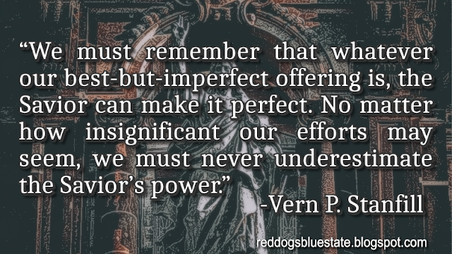 “We must remember that whatever our best-but-imperfect offering is, the Savior can make it perfect. No matter how insignificant our efforts may seem, we must never underestimate the Savior’s power.” -Vern P. Stanfill