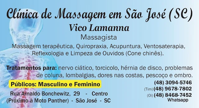 VICO MASSAGISTA - QUIROPRAXIA, MASSOTERAPIA, MASSAGEM TERAPÊUTICA E ACUPUNTURA - SÃO JOSÉ SC  Profissional com mais de 25 anos de experiência no tratamento e alívio da dor.   MASSAGEM TERAPÊUTICA, TRATAMENTO E ALÍVIO PARA:  - dores musculares e nas articulações, - dores nas costas - dores na coluna - dores lombares, lombalgia e lumbago - nervo ciático - torcicolo - dores no ombro - dores no pescoço - hérnia de disco e bico de papagaio - lesões, luxações, entorse, torções de pé, tornozelo, joelho, cotovelo, pulso - desvio de coluna, coluna fora do lugar - nervo fora do lugar, - dor, dormência, latejamento, inchaço, formigamento mãos, braços, pernas, joelho, pescoço, tornozelo, pés - massagem para grávidas, gestantes, pós operatório cirurgia  dores nas costas, coluna, pescoço, dor de cabeça   ENDEREÇO DE ATENDIMENTO: Rua Arnaldo Bonchewitz, 29 - Centro - São José (SC)   HORÁRIO DE ATENDIMENTO: - de segunda à sexta: das 08h00 às 20h00 (marcar horário) - aos sábado atende : das 08h00 às 14h00 (marcar horário)  MODALIDADES: Massagem Terapêutica, Massagem Relaxante Muscular Anti-Stress Relaxamento Massagem Desportiva, Quiropraxia (para desvio de coluna, ajuste de coluna, alinhamento de vértebra e de coluna), Acupuntura, Auriculoterapia e Auriculopuntura , Ventosaterapia , Reflexologia, Shiatsu, Do-In, Seitai, Tuiná,    VICO MASSAGISTA - SÃO JOSÉ SC - MASSAGEM TERAPÊUTICA, MASSOTERAPIA, QUIROPRAXIA E ACUPUNTURA   Vico Massagista no bairro Centro em São José SC,  Vico Massagista no bairro Campinas em São José SC,  Vico Massagista no bairro Kobrasol em São José SC,  Vico Massagista no bairro Fazenda do Max em São José SC,  Vico Massagista no bairro Ponta de Baixo em São José SC, Vico Massagista no bairro Fazenda Santo Antonio em São José SC, Vico Massagista no bairro Distrito Industrial em São José SC, Vico Massagista no bairro Picadas do Sul em São José SC, Vico Massagista no bairro Flor de Nápolis em São José SC, Vico Massagista no bairro Forquilhinhas em São José SC, Vico Massagista no bairro Forquilhas em São José SC, Vico Massagista no bairro Praia Comprida em São José SC, Vico Massagista no bairro São Luiz em São José SC, Vico Massagista no bairro Roçado em São José SC, Vico Massagista no bairro Potecas em São José SC, Vico Massagista no bairro San Marino em São José SC, Vico Massagista no bairro Bosque das Mansões em São José SC, Vico Massagista no bairro Avenida das Torres em São José SC, Vico Massagista no bairro Barreiros em São José SC, Vico Massagista no bairro Sertão do Maruim em São José SC, Vico Massagista no bairro Colonia Santana em São José SC, Vico Massagista no bairro Nossa Senhora do Rosário em São José SC, Vico Massagista no bairro Ipiranga em São José SC, Vico Massagista no bairro Areias em São José SC, Vico Massagista no bairro Jardim Cidade de Florianópolis em São José SC, Vico Massagista no bairro Bela Vista em São José SC, Vico Massagista no bairro Pedregal em São José SC, Vico Massagista no bairro Jardim Santiago em São José SC, Vico Massagista no bairro Serraria em São José SC, Vico Massagista no bairro Real Parque em São José SC, Vico Massagista no bairro José Nitro em São José SC,  Vico Massagista no bairro Santos Saraiva em São José SC,  Vico Massagista no bairro Ponte do Imaruim em Palhoça SC, Vico Massagista no bairro Centro em Palhoça SC, Vico Massagista no bairro Pedra Branca em Palhoça SC, Vico Massagista no bairro Pacheco em Palhoça SC, Vico Massagista no bairro Passa Vinte em Palhoça SC, Vico Massagista no bairro Praia de Fora em Palhoça SC, Vico Massagista no bairro Cidade Universitária Pedra Branca em Palhoça SC, Vico Massagista no bairro São Sebastião em Palhoça SC, Vico Massagista no bairro Aririu em Palhoça SC, Vico Massagista no bairro Bela Vista em Palhoça SC,  Vico Massagista no bairro Pagani em Palhoça SC, Vico Massagista no bairro Rio Grande em Palhoça SC, Vico Massagista no bairro Brejaru em Palhoça SC, Vico Massagista no bairro Eldorado em Palhoça SC,    Vico Massagista no bairro Centro em Florianópolis SC, Vico Massagista no bairro Capoeiras em Florianópolis SC, Vico Massagista no bairro Coqueiros em Florianópolis SC, Vico Massagista no bairro Abraão em Florianópolis SC, Vico Massagista no bairro Itaguaçu em Florianópolis SC, Vico Massagista no bairro Estreito em Florianópolis SC, Vico Massagista no bairro Coloninha em Florianópolis SC, Vico Massagista no bairro Jardim Atlântico em Florianópolis SC, Vico Massagista no bairro Trindade em Florianópolis SC, Vico Massagista no bairro Santos Dumont em Florianópolis SC, Vico Massagista no bairro Santos Saraiva em Florianópolis SC, Vico Massagista no bairro Monte Cristo em Florianópolis SC, Vico Massagista no bairro Balneário em Florianópolis SC, Vico Massagista no bairro Bom Abrigo em Florianópolis SC, Vico Massagista no bairro Avenida Leoberto Leal em Florianópolis SC,   Vico Massagista no bairro Centro em Biguaçu SC, Vico Massagista no bairro Vendaval em Biguaçu SC, Vico Massagista no bairro Universitários em Biguaçu SC, Vico Massagista no bairro Boa Vista em Biguaçu SC, Vico Massagista no bairro Dalmolin em Biguaçu SC, Vico Massagista no bairro Prado em Biguaçu SC, Vico Massagista no bairro Jardim Janaína em Biguaçu SC, Vico Massagista no bairro Morro da Bina em Biguaçu SC, Vico Massagista no bairro Bom Viver em Biguaçu SC, Vico Massagista no bairro Fundos em Biguaçu SC,   acupuntura acupunturista são jose sc, acupuntura ansiedade, acupuntura auricular auriculoterapia, acupuntura beneficios ajuda a emagrecer perder peso, Acupuntura Biguaçu e região, Acupuntura Clínica de Acupuntura em São José SC, acupuntura como funciona, acupuntura como funciona benefícios quem pode fazer onde encontrar, acupuntura contra indicações efeitos colaterais riscos, acupuntura e quiropraxia,  Acupuntura em Biguaçu SC e região, Acupuntura em Florianópolis e região, Acupuntura em Palhoça SC, Acupuntura em São José SC, Acupuntura em São José SC – Vico Massagista, Acupuntura Florianópolis, acupuntura orelha auriculoterapia auriculopuntura, Acupuntura Palhoça SC, acupuntura para ansiedade, acupuntura para ansiedade e sindrome do panico, acupuntura para ansiedade funciona, acupuntura para ansiedade generalizada, acupuntura para ansiedade pontos, acupuntura para ansiedade insonia dores de cabeça enxaqueca, acupuntura para ansiedade nervosismo fibromialgia crise nervosa, acupuntura para ansiedade perder peso emagrecer parar de fumar, Acupuntura para dores lombares, Acupuntura para dores nas costas, Acupuntura para dores no ciático, Acupuntura para dores no pescoço, acupuntura para emagrecer, acupuntura para que serve, Acupuntura para torcicolo, acupuntura preço, Acupuntura São José SC, Acupuntura São José SC Quiropraxia São José SC, acupuntura serve para hernia de disco, acupuntura serve para insonia, acupuntura serve para varizes, Acupunturista em São José SC, Acupunturista Vico Massagista São José SC, Acupunturista Vico Massagista São José SC, Acupunturista Vico Massagista São José SC agitação nervosa acupuntura, Ajuste Alinhamento vertebral Quiropraxia, ajuste de coluna colocar a coluna no lugar quiropraxia, ajuste vertebral ajuste de coluna quiropraxia, alívio de dores nas costas dores na coluna dores lombares dores musculares (massagem terapêutica), Ansiedade, ANTONIO CARLOS SC, ardencia queimação travamento de coluna, ardencia na coluna nervos tendão, Articulações, Articulações dores nas juntas, Articulações problemas e dores nas articulações, artrose Artrite Reumatismo (faça massagem), atendimento aos sábados (massagem terapeutica), atendimento aos sábados (massagem terapeutica acupuntura e quiropraxia), Atendimento de Segunda a Sábado (massagem terapeutica), Atendimento de Segunda a Sábado (massagem terapeutica acupuntura e quiropraxia), audição baixa (cone chinês limpeza de ouvidos), auriculopuntura auriculoterapia acupuntura auricular auriculopuntura, Auriculopuntura em São Jose SC, Auriculoterapia, Auriculoterapia (acupuntura auricular), Auriculoterapia em São Jose SC, beneficios da acupuntura, beneficios da acupuntura para ansiedade, Benefícios da Quiropraxia, Beneficios Indicações Quiropraxia, bico de papagaio, Bico de papagaio – Acupuntura em São José SC, Bico de papagaio – Clínica Massagem em São José SC – centro, Bico de papagaio – Massagem em São José SC, Bico de Papagaio – Massagem Terapêutica em São José SC, Bico de Papagaio – Massagista em São José SC – centro, Bico de papagaio – Massoterapia em São José SC, Bico de papagaio – Quiropraxia em São José SC, Bico de papagaio – Vico Massagista em São José SC, Bico de Papagaio (osteofitos) massagem massagista em Biguaçu SC, Bico de Papagaio (osteofitos) massagem massagista em Florianópolis Floripa, Bico de Papagaio (osteofitos) massagem massagista em Palhoça SC, Bico de Papagaio (osteofitos) massagem massagista em São José SC, Bico de Papagaio (Osteofitose), Biguaçu Acupuntura, biguacu nervo ciatico, BIGUAÇU SC, Biguaçu SC Massagem Ciático Dores nas Costas Torcicolo, Biguaçu SC Massagista, Biguaçu SC. Nervo ciático Quiropraxia, Braço Perna problema torção luxação inchaço inflamação dores dormência formigamento, bursite (inflamação no ombro), calcanhar garrão Perna problema torção luxação inchaço inflamação dores dormência formigamento, campeão olímpico Phelps marcas de ventosas, Cansaço esgotamento físico mental emocional (faça acupuntura), cansaço e fadiga esgotamento físico mental emocional (faça acupuntura), Cansaço esgotamento físico mental emocional (faça acupuntura), causas da fibromialgia, cefaleia dores de cabeça enxaqueca, Cervicalgia dores no pescoço, Clínica de Acupuntura em São José, Clínica de Acupuntura em Biguaçu SC, Clinica de Acupuntura em Florianópolis SC, Clínica de Acupuntura em Palhoça SC Clínica de Acupuntura em São José, Clínica de Acupuntura em São José SC, clinica de massagem, Clinica de Massagem Desportiva em São Jose (SC) – Centro, Clínica de Massagem Quiropraxia Acupuntura em São José SC, CLINICA DE MASSAGEM TERAPÊUTICA, Clinica de Massagem Terapeutica em São José (SC) -Centro, Clínica de Massagem Terapêutica em São José SC, Clínica de Massagem Terapêutica Massoterapia Acupuntura Quiropraxia em São José SC, clinica de massoterapia, clínica de massoterapia em São José SC (Massoterapeuta), Clínica de Quiropraxia, clínica de Quiropraxia em São José SC,  colocar a coluna no lugar (quiropraxia), colocar a coluna no lugar quiropraxia, como tratar a fibromialgia, cotovelo Perna problema torção luxação inchaço inflamação dores dormência formigamento, descontrole emocional, desvio de coluna, desvio de coluna ( ajuste e alinhamento vertebral), diagnostico de fibromialgia, Do In em São Jose SC, Do-In (acupressão), dor na coluna, dor na região cervical, dor na região do ombro, dor na região do pescoço, dor na região dorsal, dor na região lombar, dor na região torácica, dor nas costas, dores e inflamação, dores lombares, Dores lombares – Acupuntura em São José SC, Dores lombares – Clínica Massagem em São José SC – centro, Dores lombares – Massagem em São José SC, Dores lombares – Massagem Terapêutica em São José SC, Dores lombares – Massagista em São José SC – centro, Dores lombares – Massoterapia em São José SC, Dores lombares – Massoterapia em São José SC, Dores lombares – Vico Massagista em São José SC, Dores lombares – Quiropraxia em São José SC, Dores lombares – Quiropraxia em São José SC, Dores lombares lombalgia, dores musculares, Dores musculares – Clínica Massagem em São José SC – centro, Dores musculares – Massagem Terapêutica em São José SC, Dores musculares – Massagista em São José SC – centro, dores musculares (massagem terapêutica), Dores Musculares mialgias, dores na cervical, dores na coluna, Dores na coluna – Acupuntura em São José SC, Dores na coluna – Clínica Massagem em São José SC – centro, Dores na coluna – Massagem em São José SC, Dores na coluna – Massagem Terapêutica em São José SC, Dores na coluna – Massagista em São José SC – centro, Dores na coluna – Massoterapia em São José SC, Dores na coluna – Quiropraxia em São José SC, Dores na coluna – Vico Massagista em São José SC, dores na coxa, dores na nuca, dores na perna, dores nas articulações, dores nas costas, Dores nas costas – Acupuntura em São José SC, Dores nas costas – Clínica Massagem em São José SC – centro, Dores nas costas – Massagem em São José SC, Dores nas costas – Massagem Terapêutica em São José SC, Dores nas costas – Massagista em São José SC – centro, Dores nas costas – Massoterapia em São José SC, Dores nas costas – Quiropraxia em São José SC, Dores nas costas – Vico Massagista em São José SC, Dores nas costas – Vico Massagista em São José SC, Dores nas costas (dorsalgia), dores nas juntas, dores nas juntas e articulações, dores nas mãos, dores no braço, Dores no braço – Clínica Massagem em São José SC – centro, Dores no braço – Massagem Terapêutica em São José SC, Dores no braço – Massagista em São José SC – centro, dores no calcanhar (garrão), dores no cotovelo, dores no joelho, Dores no joelho – Clínica Massagem em São José SC – centro, Dores no joelho – Massagem Terapêutica em São José SC, Dores no joelho – Massagista em São José SC – centro, dores no nervo ciático, dores no ombro, Dores no ombro – Acupuntura em São José SC, Dores no ombro – Clínica Massagem em São José SC – centro, Dores no ombro – Massagem em São José SC, Dores no ombro – Massagista em São José SC – centro, Dores no ombro – Massoterapia em São José SC, Dores no ombro – pescoço – Massagem Terapêutica em São José SC, Dores no ombro – Quiropraxia em São José SC, Dores no ombro – Vico Massagista em São José SC, dores no peito, dores no pescoço, Dores no pescoço – Acupuntura em São José SC, Dores no pescoço – Clínica Massagem em São José SC – centro, Dores no pescoço – Massagem em São José SC, Dores no pescoço – Massagem Terapêutica em São José SC, Dores no pescoço – Massagista em São José SC – centro, Dores no pescoço – Massoterapia em São José SC, Dores no pescoço – Quiropraxia em São José SC, Dores no pescoço – Vico Massagista em São José SC, dores no punho (túnel do carpo), dores no quadril, dores no tornozelo, dores toracicas, dores na cervical, enxaqueca, Escapula, escápula (omoplata), escoliose, esgotamento físico mental emocional (faça acupuntura), estresse, estresse físico e emocional, falta de paciência, falta de paciência, Fibromialgia, Fibromialgia fadiga estresse nervosismo ansiedade Tratamento em Biguaçu SC, Fibromialgia fadiga estresse nervosismo ansiedade Tratamento em Florianópolis, Fibromialgia fadiga estresse nervosismo ansiedade Tratamento em Palhoça SC, Fibromialgia fadiga estresse nervosismo ansiedade Tratamento em São Jose SC, FLORIANÓPOLIS FLORIPA, Florianópolis Floripa nervo ciático, Florianópolis SC Massagem Terapêutica, Florianópolis SC Massagista, Garrão Tendão de Aquiles dores e inflamação, GOVERNADOR CELSO RAMOS,  Gravidas Gestante Massagem para dores nas costas coluna pescoço, Hérnia de Disco, Hérnia de disco – Acupuntura em São José SC, Hérnia de Disco – Clínica de Massagem em Biguaçu SC, Hérnia de Disco – Clínica de Massagem em Florianópolis SC, Hérnia de Disco – Clínica de Massagem em Palhoça SC, Hérnia de Disco – Clínica de Massagem em São José SC, Hérnia de disco – Clínica Massagem em São José SC – centro, Hérnia de disco – Massagem em São José SC, Hérnia de disco – Massagem Terapêutica em São José SC, Hérnia de disco – Massagista em São José SC – centro, Hérnia de disco – Massoterapia em São José SC, Hérnia de disco – Quiropraxia em São José SC, Hérnia de disco – Vico Massagista em São José SC,               impurezas (ventosaterapia), inchaço, insonia, irritação, joelho Perna problema torção luxação inchaço inflamação dores dormência formigamento, Mãos problema torção luxação inchaço inflamação dores, marcas roxas no corpo (ventosaterapia), Massagem Anti-Estresse, Massagem Anti-Estresse em São José SC, Massagem Ciático Dores nas Costas Torcicolo Biguaçu SC, Massagem Ciático Dores nas Costas Torcicolo Florianópolis, Massagem Ciático Dores nas Costas Torcicolo Palhoça SC, Massagem Ciático Dores nas Costas Torcicolo São Jose SC, Massagem Clínica de Massagem em São José SC, massagem clínica em São José SC, Massagem Desportiva, Massagem Desportiva em São José SC, massagem dor na coluna massagista em Biguaçu SC, massagem dor na coluna massagista em Florianópolis SC, massagem dor na coluna massagista em Palhoça SC, massagem dor na coluna massagista em São José SC, massagem dor nas costas biguaçu, massagem dor nas costas florianopolis, massagem dor nas costas palhoça sc, massagem dor nas costas são jose sc, Massagem em Biguaçu SC, Massagem em Florianópolis e região, Massagem em Florianópolis SC, Massagem em Palhoça SC, Massagem em São Jose SC, Massagem em São José SC – Vico Massagista, massagem esportiva, massagem esportiva em São José SC, Massagem Florianópolis, massagem medica, massagem nervo ciatico palhoça sc, massagem nervo ciático São José SC, massagem nervo ciático São José SC, Massagem para Ansiedade e Nervosismo, Massagem para Ansiedade e Nervosismo em São José SC, massagem para bursite em São José SC, massagem para cotovelo em São José SC, Massagem para dores lombares em São José SC, massagem para dores na cervical em São José SC, Massagem para dores na coluna em São José SC, Massagem para dores nas costas em São José SC, massagem para dores nas costas em São José SC, massagem para dores no joelho em São José SC, Massagem para dores no nervo ciático, Massagem para dores no nervo ciático em São José SC, massagem para dores no peito em São José SC, massagem para dores no pescoço em São José SC, massagem para dores no tornozelo em São José SC, massagem para hérnia de disco em São José SC, massagem para nervo ciático em São José SC, massagem para pé torcido em São José SC, massagem para tendinite em São José SC, massagem para torcicolo em São José SC, Massagem Relaxante Muscular, Massagem Relaxante Muscular em São José SC, Massagem Terapêutica, Massagem Terapêutica – Clínica em São José SC, Massagem Terapêutica Biguaçu SC, Massagem Terapêutica em São Jose SC, massagem terapeutica feminina, massagem terapeutica feminina em São José SC, Massagem Terapêutica Florianópolis, massagem terapeutica masculina, massagem terapeutica masculina em São José SC, Massagem Terapêutica Palhoça SC, Massagem Terapêutica São José SC, massagem para dores nas costas, massagem para dores no pescoco, Massagista, Massagista – Clínica em São José SC, Massagista Acupuntura Quiropraxia Massoterapia em São José SC , Massagista Acupuntura Quiropraxia Massoterapia em São José SC (florianópolis), Massagista Biguaçu SC, massagista dor nas costas biguaçu sc, massagista dor nas costas em são jose sc, massagista dor nas costas florianopolis, massagista dor nas costas palhoça sc, Massagista e Massoterapeuta em São José SC, Massagista em Biguaçu SC, Massagista em Florianópolis SC, Massagista em Palhoça SC, Massagista em São Jose SC, Massagista Massagem Massoterapia para dores na cervical m São José SC, Massagista Massagem Massoterapia para dores no ombro em São José SC, Massagista Massagem Massoterapia para dores no pescoço em São José SC, Massagista para desvio da coluna em São José SC, Massagista para dores de torcicolo em São José SC, Massagista para dores na coluna em São José SC, Massagista para dores nas costas coluna nervo ciático torcicolo ombro e pescoço em São José SC, Massagista para dores nas costas em São José SC, Massagista para dores no nervo ciático em São José SC, Massagista para dores no ombro em São José SC, Massagista para dores no pescoço em São José SC, Massagista para torcicolo em São José SC, Massagista Profissional Qualificado em São José SC, Massagista Quiropraxia São José SC, Massagista Terapeuta em São José SC, Massagista Vico Massagista em São José SC, Massoterapeuta, Massoterapeuta em Biguaçu SC, Massoterapeuta em Florianópolis SC, Massoterapeuta em Palhoça SC, Massoterapeuta em São José SC, Massoterapeuta Massagista em São José SC, Massoterapeuta São José SC, Massoterapia Clínica de Massoterapia em São José SC, Massoterapia em Biguaçu SC, Massoterapia em Florianópolis SC, Massoterapia em Palhoça SC, Massoterapia em São Jose SC, Massoterapia em São José SC – Vico Massoterapeuta, Massoterapia São José SC, Massoterapia Vico Massagista em São José SC, Medicina Alternativa em São Jose SC, Medicina Alternativa Holistica Natural Complementar, Medicina Alternativa Holistica Natural Complementar em São José SC, Medicina Holistica em São Jose SC, Medicina Natural, Medicina Natural em São José SC, Medicina Tradicional Chinesa e Oriental, Medicina Tradicional Chinesa e Oriental em São José SC, naturopatia, Nervo ciático, Nervo ciático – Acupuntura em São José SC, Nervo Ciático – Clínica Massagem em São José SC – centro, Nervo ciático – Massagem em São José SC, Nervo Ciático – Massagem Terapêutica em São José SC, Nervo Ciático – Massagista em São José SC – Centro, Nervo ciático – Massoterapia em São José SC, Nervo ciático – Quiropraxia em São José SC, Nervo ciático – Vico Massagista em São José SC, nervosismo acupuntura, o que é acupuntura, o que é acupuntura auricular, o que é acupuntura auriculoterapia, o que é acupuntura chinesa, o que é acupuntura e para que serve, o que é acupuntura estética, o que é acupuntura na fisioterapia, o que é acupuntura sistemica, Ombro problema torção luxação inchaço inflamação dores, Ombro congelado (capsulite adesiva), omoplata luxação torção inchaço dores, Palhoça Acupuntura, palhoça nervo ciatico, PALHOÇA SC, Palhoça SC Massagem Ciático Dores nas Costas Torcicolo, Palhoça SC Massagem Terapêutica, Palhoça SC Massagista, parar de fumar acupuntura, PAULO LOPES SC, perder peso acupuntura, Perna problema torção luxação inchaço inflamação dores dormência formigamento, Pés problema torção luxação inchaço inflamação dores dormência formigamento, Phelps ventosaterapia olimpiadas, Praticante de medicina alternativa, problemas e dores nas articulações, problemas emocionais (acupuntura), problemas nas articulações, Profissionais em São José SC – Acupuntura e MTC, Profissionais em São José SC – Auriculoterapia e MTC, Profissionais em São José SC – Massagem e MTC, Profissionais em São José SC – Massoterapia e MTC, Profissionais em São José SC – Quiropraxia e MTC, Profissionais em São José SC – Ventosaterapia e MTC, Profissionais em São José SC – Vico Massagista e MTC, Pubalgia dores inflamação, pulso punho munheca problema torção luxação inchaço inflamação dores, quadril problema torção luxação inchaço inflamação dores dormência formigamento, Quadris problema torção luxação inchaço inflamação dores dormência formigamento, Quiropraxia ajuste e alinhamento de coluna, Quiropraxia ajuste e alinhamento de coluna em São José SC, Quiropraxia Clínica de Quiropraxia e Massagem em São José SC, Quiropraxia em Biguaçu – Vico Massagista, Quiropraxia em Biguaçu SC, Quiropraxia em Florianópolis, Quiropraxia em Florianópolis – Vico Massagista, Quiropraxia em Palhoça – Vico Massagista, Quiropraxia em Palhoça SC, Quiropraxia em São Jose SC, Quiropraxia em São José SC – Vico Massagista, QUIROPRAXIA MASSAGEM TERAPÊUTICA, QUIROPRAXIA MASSAGEM TERAPÊUTICA EM SÃO JOSÉ SC, Quiropraxia o que é, Quiropraxia o que é em São José SC, Quiropraxia Palhoça SC, Quiropraxia para dores da coluna, Quiropraxia para dores da coluna em São José SC, Quiropraxia para dores lombares, Quiropraxia para dores lombares em São José SC, Quiropraxia para dores no nervo ciático, Quiropraxia para dores no nervo ciático em São José SC, Quiropraxia para dores no pescoço, Quiropraxia para dores no pescoço em São José SC, Quiropraxia para nervo ciático, Quiropraxia para nervo ciático em São José SC, Quiropraxia para Torcicolo, Quiropraxia para Torcicolo em São José SC, Quiropraxia preço, Quiropraxia preço em São José SC, Quiropraxia São José SC, Quiropraxia Torcicolo, Quiropraxia Torcicolo em São José SC, Quiropraxia Vico Massagista em São José SC, recuperação dores nas costas ciático, Reflexologia em Biguaçu SC, Reflexologia em Florianópolis Floripa, Reflexologia em Palhoça SC, Reflexologia em São José SC, Reflexologia massagem nos pés, Reflexologia massagem nos pés em São José SC, sangue estagnado (ventosaterapia), SANTO AMARO DA IMPERATRIZ SC, SÃO JOSÉ SC, São Jose SC Florianópolis Palhoça Biguaçu, São José SC Massagem Terapêutica, São jose SC Massagista, São Jose SC Massagista Massagem Massoterapia, São José SC Massagista tratamento para nervo ciático hérnia de disco dores nas costas coluna torcicolo ombro, São José SC massoterapia massagista massagem terapêutica quiropraxia terapia com ventosas, sao jose sc nervo ciatico, SÃO PEDRO DE ALCANTARA SC, Seitai massagem japonesa, Shiatsu massagem japonesa, Shiatsu em Biguaçu SC, Shiatsu em Florianópolis SC, Shiatsu em Palhoça SC, Shiatsu em São José SC, síndrome do pânico (acupuntura), sistema músculo-esquelético dores, sistema nervoso acupuntura, Stress acupuntura, telefone Vico Massagista, Telefone de Contato Vico Massagista, tendão de aquiles garrão problema torção luxação inchaço inflamação dores dormência formigamento, Tendinite Bursite tunel do carpo – Clínica Massagem em São José SC – centro, Tendinite Bursite tunel do carpo – Massagem Terapêutica em São José SC, Tendinite Bursite tunel do carpo – Massagista em São José SC – centro, Terapeuta Holístico, TIJUCAS SC, Torcicolo – Acupuntura em São José SC, Torcicolo – Clínica Massagem em São José SC – centro, Torcicolo – Massagem em São José SC, Torcicolo – Massagem Terapêutica em São José SC, Torcicolo – Massagista em São José SC – centro, Torcicolo – Massoterapia em São José SC, Torcicolo – Quiropraxia em São José SC, Torcicolo – Vico Massagista em São José SC, torcicolo dor no pescoço massagem massagista em Biguaçu SC, torcicolo dor no pescoço massagem massagista em Florianópolis SC, torcicolo dor no pescoço massagem massagista em Palhoça SC, torcicolo dor no pescoço massagem massagista em São José SC, Tornozelos e pés problema torção luxação inchaço inflamação dores dormência formigamento, toxinas eliminação (ventosaterapia), Trata dor facial e dor de cabeça, Tratamento com Quiropraxia, Tratamento com ventosas para costas, Tratamento com ventosas para que serve, travamento de coluna fora do lugar, Tuiná massagem japonesa, Túnel do Carpo sindrome Perna problema torção luxação inchaço inflamação dores dormência formigamento, Ventosas em São Jose SC, Ventosaterapia em Biguaçu SC, Ventosaterapia em Florianópolis SC, Ventosaterapia em Palhoça SC, Ventosaterapia em São José SC, Ventosaterapia Terapia com Ventosas, Ventosaterapia Terapia com ventosas, Vico Massagista em São José SC – Centro, Vico Massagista – Acupuntura Terapêutica em São José SC, Vico Massagista – Massagem Terapêutica em São José SC, Vico Massagista – Quiropraxia Terapêutica em São José SC, Vico Massagista – São José SC – bairro Centro Praia Comprida Massagem para Nervo Ciático dores nas costas coluna lombares torcicolo ombro pescoço hernia de disco, Vico Massagista – São José SC – Massagem para dores nas costas, Vico Massagista Acupuntura em São José SC, Vico Massagista Auriculoterapia em São José SC, Vico Massagista Clínica de Massagem em São José SC, Vico Massagista em São José – Centro, Vico Massagista em São José SC, VICO MASSAGISTA EM SÃO JOSÉ SC (48) 3094-5746 Massagem Terapêutica Massoterapia Quiropraxia Acupuntura, Vico Massagista Massagem em São José SC, Vico Massagista Massoterapeuta em São José SC, Vico Massagista Massoterapia em São José SC, Vico Massagista Quiropraxia em São José SC, Vico Massagista Reflexologia em São José SC, Vico Massagista Ventosaterapia em São José SC,  Vico Massagista São José SC  Florianópolis Palhoça Biguaçu,   Vico Massagista - São José SC - Atendimento de segunda a sabado com hora marcada - Massagem, Massoterapia, Quiropraxia e Acupuntura em São José SC, Vico Massagista