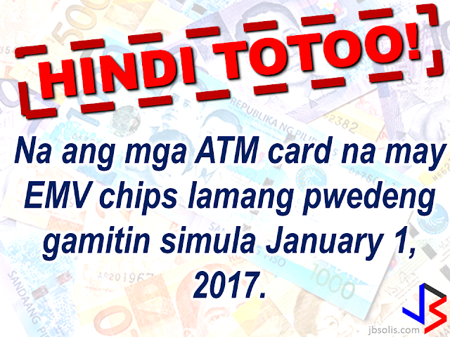 EMV cards is said to be more secured compared to the magnetic strips that are widely used in ATM cards and some credit cards. ATM card scheming and card fraud has long been a problem for banks and cardholders. To get rid of it, the Bangko Sentral ng Pilipinas , in 2013, has issued a directive to the banks in the Philippines to replace the magnetic strips on the ATM and credit cards they are issuing with EMV (Europay, Mastercard, Visa) chips, which is  according to the Head of BSP Core IT Specialist Group, Melchor Plabasan. According to Mr. Plabasan, the EMV chip embedded in the card is more secured and is, according to him, virtually impossible to be copied or scheme. "Every time the chip is used in the (ATM) terminal, it automatically sends a dynamic code," Plabasan added. As of this report, the banks are in a huge backlog about the BSP deadline. Out of 8.5 million credit cards and 76 million ATM debit and prepaid cards that has to be replaced, they only made replacement on roughly 50%  of it. BSP said that the public can still use the old cards with magnetic strips and there is no need to panic about the January 1, 2017 deadline. However, most of the ATM machines or terminals are already been upgraded to accommodate cards bearing EMV chips in it and no longer accept cards with magnetic strips.   The BSP has issued a warning to the banks who are still not being able to replace the cards with EMV embedded cards, should any fraud or scheming arise and there had been an unauthorized transaction, the bank will be held accountable and pay the lost or damages if the client submits a proper report.    Meanwhile, the BSP is reminding all old notes holder that the  old bank notes has already been demonetized since Dec. 31, 2016. But the OFWs who are not in the country can still be exchanged until 2017 but they need to be  registered online.  Read the details here:    Some hearsay about demonetization and the new bank notes. They are absolutely false! These hearsay has been falsified by  BSP Regional Director Leonides Sumbi.                   Only the new design series paper bills issued since 1985 until 2010 will not be accepted by January 1, 2017.  As long as the paper bill is a new generation cureency series, the one that was released since December 2010, the signature of the previous or current President should not matter.   Although BSP has ordered banks to replace ATM cards with EMV chip, this doesn't mean that ATM cards with magnetic strip will not be accepted anymore starting January 1, 2017 although some ATM terminals might not accept it.