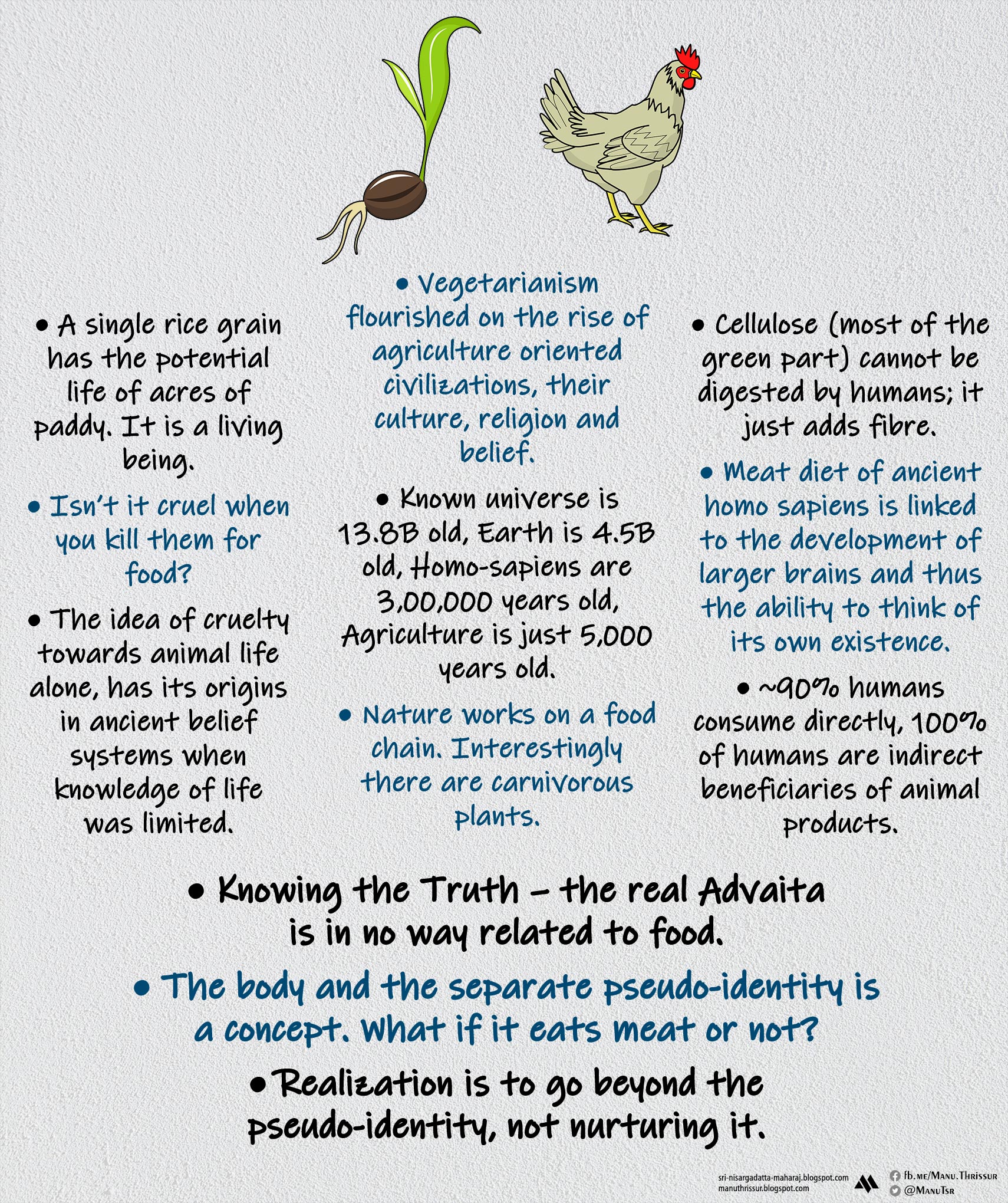 • A single rice grain has the potential life of acres of paddy. It is a living being. • Isn’t it cruel when you kill them for food? • The idea of cruelty towards animal life alone, has its origins in ancient belief systems when knowledge of life was limited.  • Vegetarianism flourished on the rise of agriculture oriented civilizations, their culture, religion and belief. • Known universe is 13.8B old, Earth is 4.5B old, Homo-sapiens are 3,00,000 years old, Agriculture is just 5,000 years old. • Nature works on a food chain. Interestingly there are carnivorous plants. • Cellulose (most of the green part) cannot be digested by humans; it just adds fibre. • Meat diet of ancient homo sapiens is linked to the development of larger brains and thus the ability to think of its own existence. • ~90% humans consume directly, 100% of humans are indirect beneficiaries of animal products. • Knowing the Truth – the real Advaita is in no way related to food. • The body and the separate pseudo-identity is a concept. What if it eats meat or not? • Realization is to go beyond the pseudo-identity, not nurturing it.